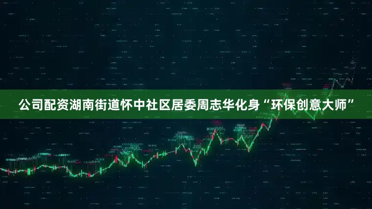 公司配资湖南街道怀中社区居委周志华化身“环保创意大师”